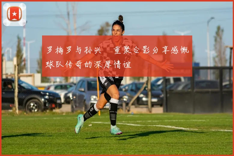 罗梅罗与孙兴慜重聚合影分享感慨球队传奇的深厚情谊