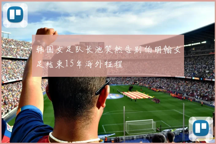 韩国女足队长池笑然告别伯明翰女足结束15年海外征程