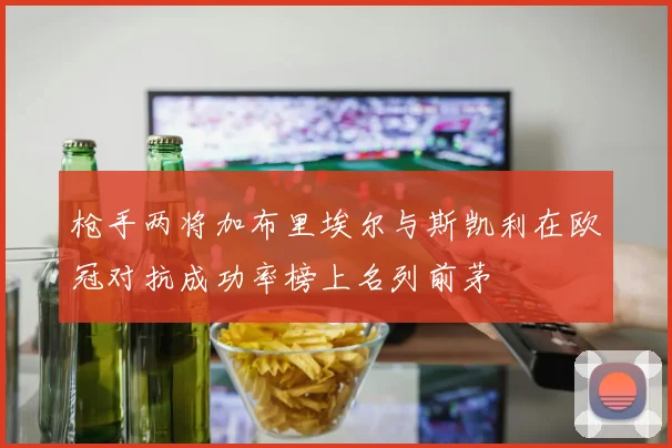 枪手两将加布里埃尔与斯凯利在欧冠对抗成功率榜上名列前茅