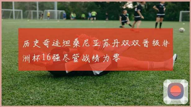 历史奇迹坦桑尼亚苏丹双双晋级非洲杯16强尽管战绩为零