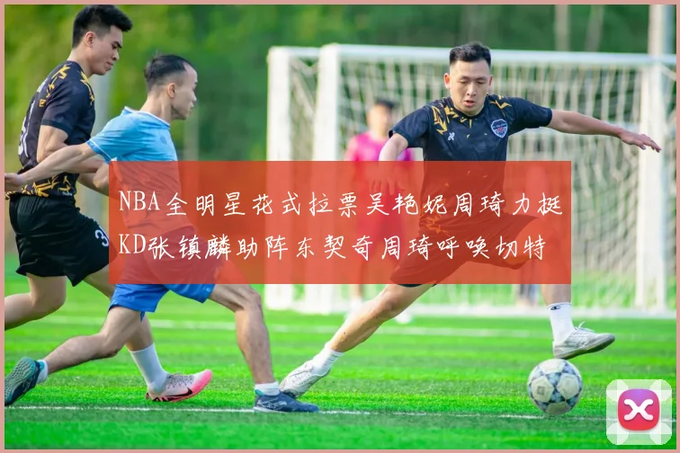 NBA全明星花式拉票吴艳妮周琦力挺KD张镇麟助阵东契奇周琦呼唤切特共襄盛举