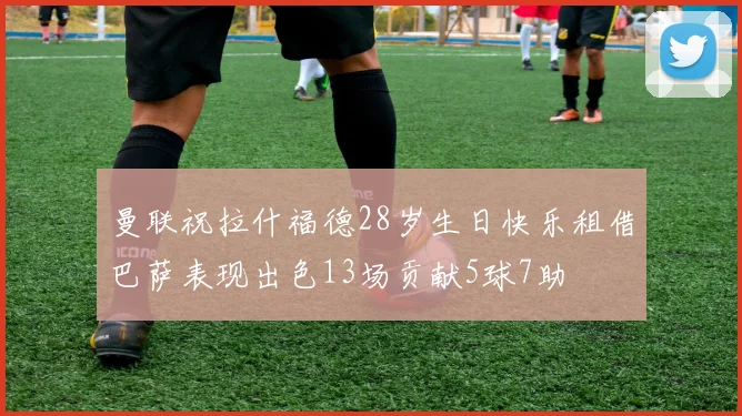 曼联祝拉什福德28岁生日快乐租借巴萨表现出色13场贡献5球7助