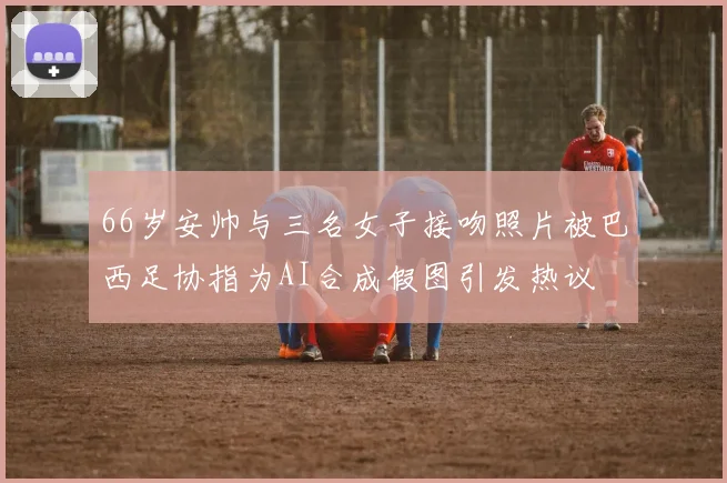 66岁安帅与三名女子接吻照片被巴西足协指为AI合成假图引发热议