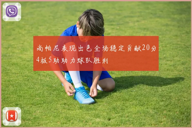 尚帕尼表现出色全场稳定贡献20分4板5助助力球队胜利