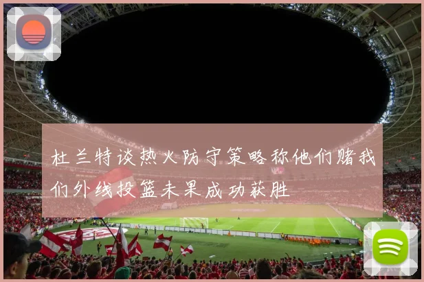 杜兰特谈热火防守策略称他们赌我们外线投篮未果成功获胜