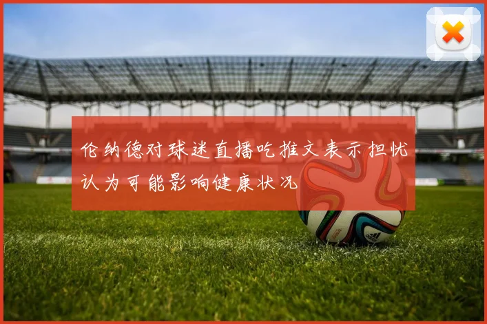 伦纳德对球迷直播吃推文表示担忧认为可能影响健康状况
