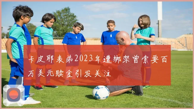 卡皮耶表弟2023年遭绑架曾索要百万美元赎金引发关注