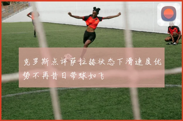 克罗斯点评萨拉赫状态下滑速度优势不再昔日带球如飞