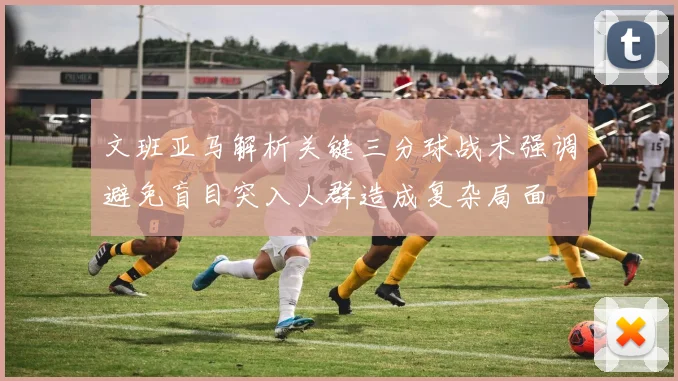 文班亚马解析关键三分球战术强调避免盲目突入人群造成复杂局面