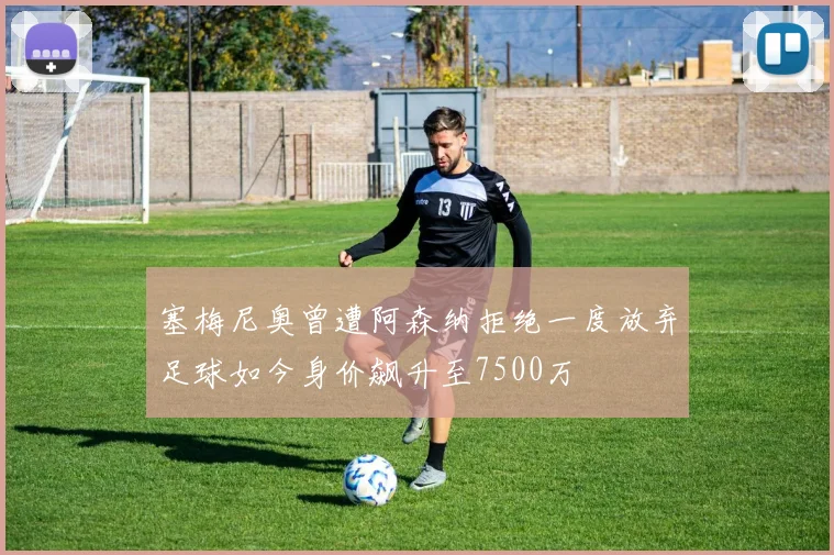 塞梅尼奥曾遭阿森纳拒绝一度放弃足球如今身价飙升至7500万