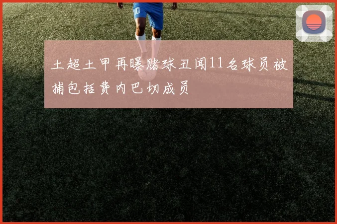 土超土甲再曝赌球丑闻11名球员被捕包括费内巴切成员