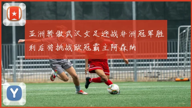 亚洲骄傲武汉女足迎战非洲冠军胜利后将挑战欧冠霸主阿森纳