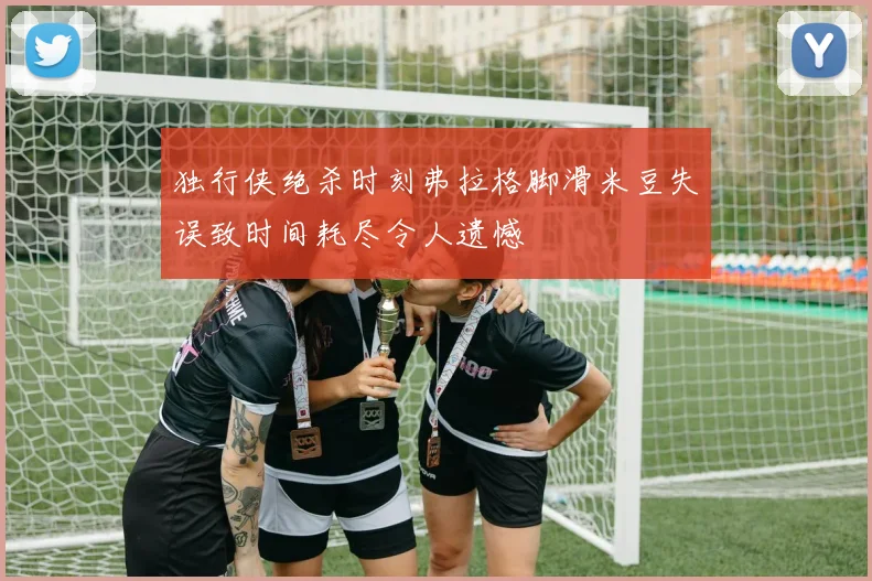 独行侠绝杀时刻弗拉格脚滑米豆失误致时间耗尽令人遗憾
