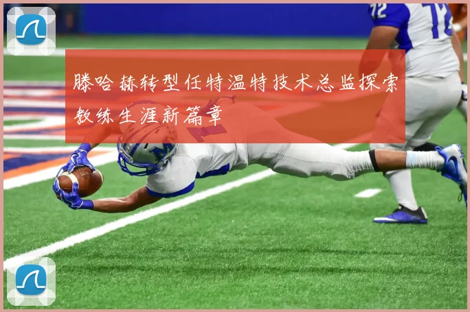 滕哈赫转型任特温特技术总监探索教练生涯新篇章