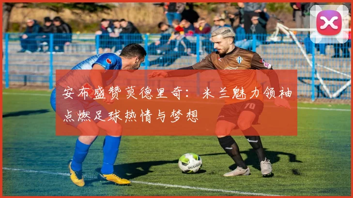 安布盛赞莫德里奇：米兰魅力领袖点燃足球热情与梦想