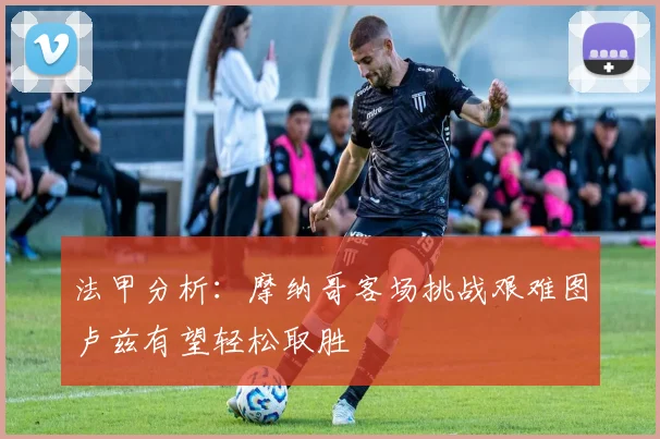 法甲分析：摩纳哥客场挑战艰难图卢兹有望轻松取胜