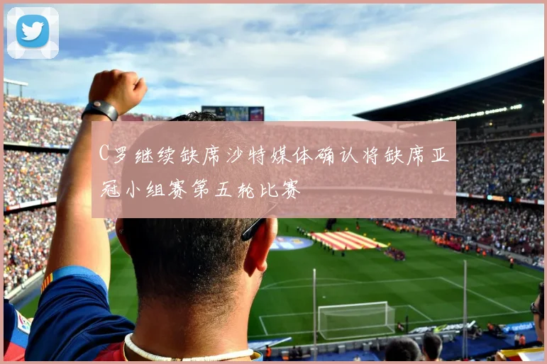 C罗继续缺席沙特媒体确认将缺席亚冠小组赛第五轮比赛