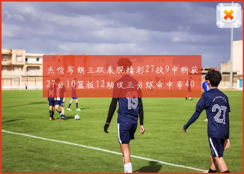 杰伦布朗三双表现精彩27投9中斩获27分10篮板12助攻三分球命中率40