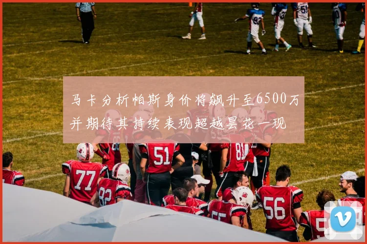 马卡分析帕斯身价将飙升至6500万并期待其持续表现超越昙花一现