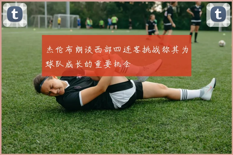 杰伦布朗谈西部四连客挑战称其为球队成长的重要机会