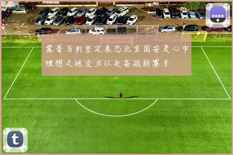 蒙哥马利坚定表态北京国安是心中理想之地全力以赴备战新赛季