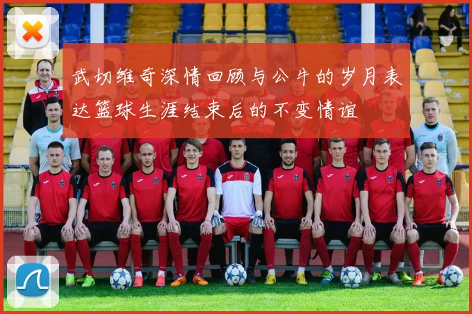 武切维奇深情回顾与公牛的岁月表达篮球生涯结束后的不变情谊