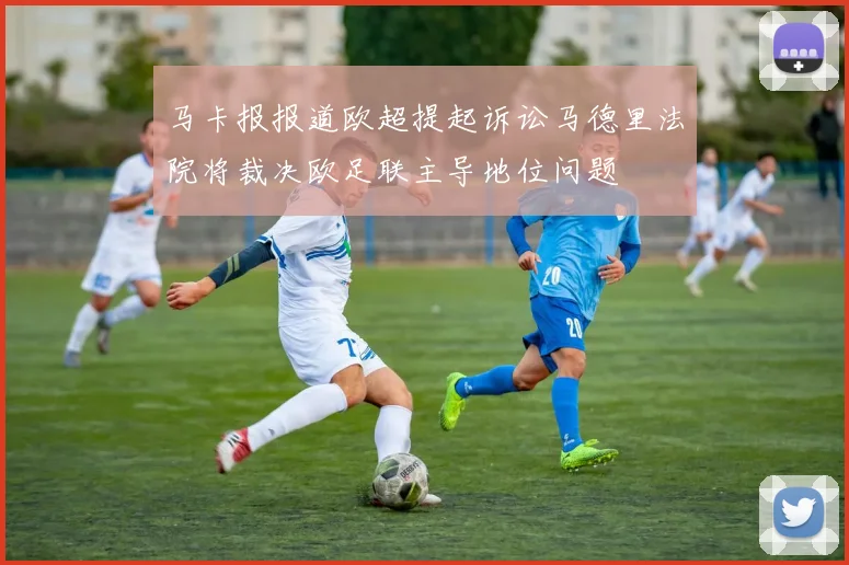 马卡报报道欧超提起诉讼马德里法院将裁决欧足联主导地位问题