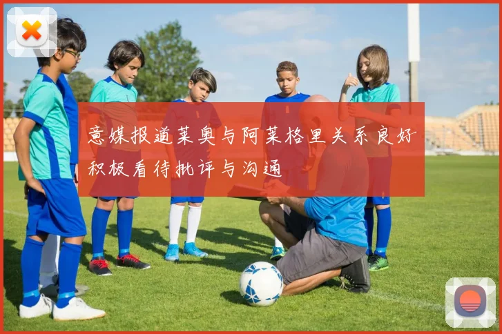 意媒报道莱奥与阿莱格里关系良好积极看待批评与沟通
