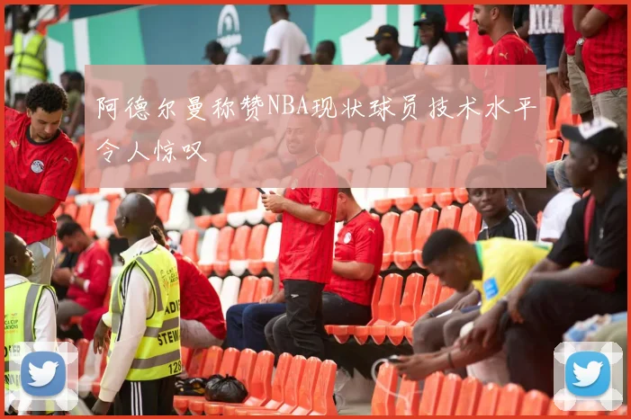 阿德尔曼称赞NBA现状球员技术水平令人惊叹