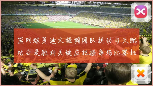 篮网球员迪文强调团队拼劲与天赋结合是胜利关键应把握每场比赛机会