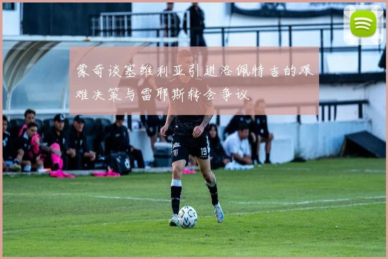 蒙奇谈塞维利亚引进洛佩特吉的艰难决策与雷耶斯转会争议