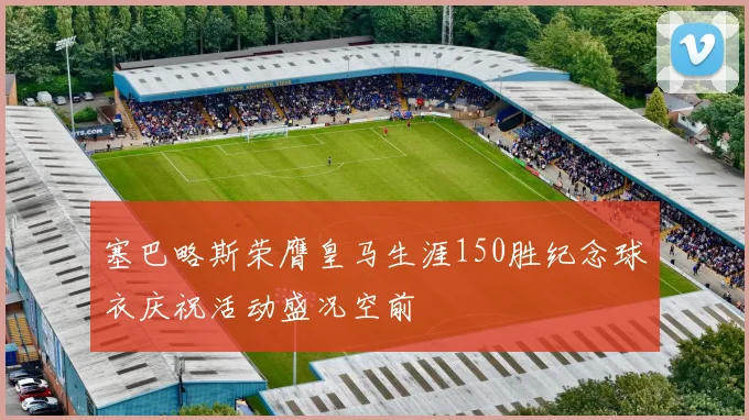 塞巴略斯荣膺皇马生涯150胜纪念球衣庆祝活动盛况空前