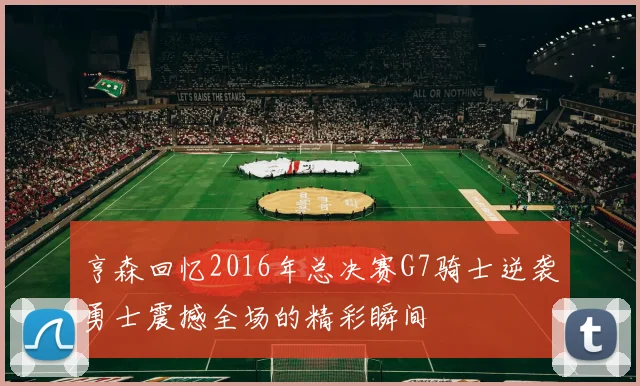 亨森回忆2016年总决赛G7骑士逆袭勇士震撼全场的精彩瞬间