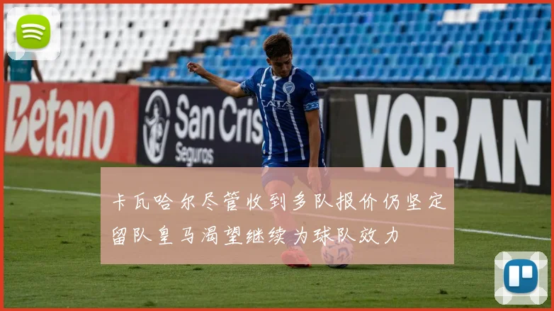 卡瓦哈尔尽管收到多队报价仍坚定留队皇马渴望继续为球队效力