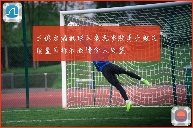 兰德尔痛批球队表现惨败勇士缺乏能量目标和激情令人失望