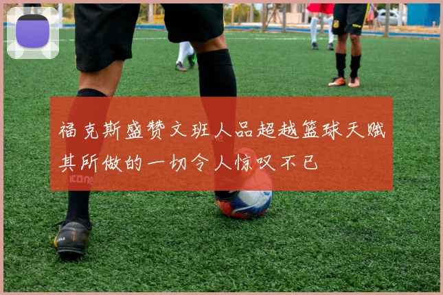 福克斯盛赞文班人品超越篮球天赋其所做的一切令人惊叹不已