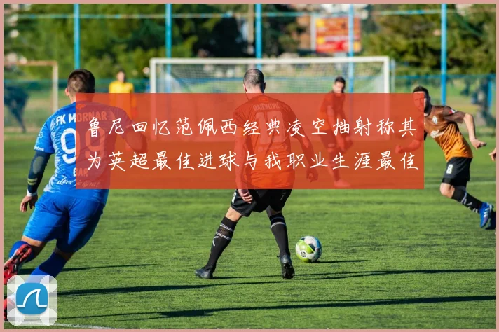 鲁尼回忆范佩西经典凌空抽射称其为英超最佳进球与我职业生涯最佳传球结合