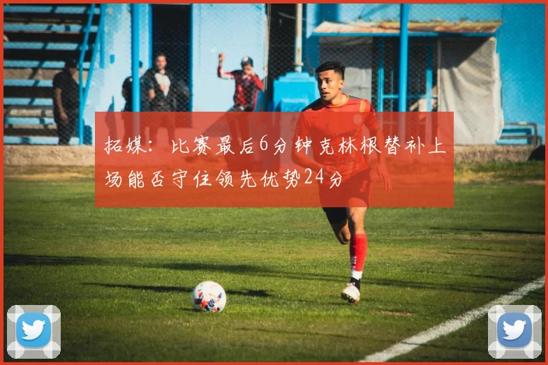 拓媒：比赛最后6分钟克林根替补上场能否守住领先优势24分