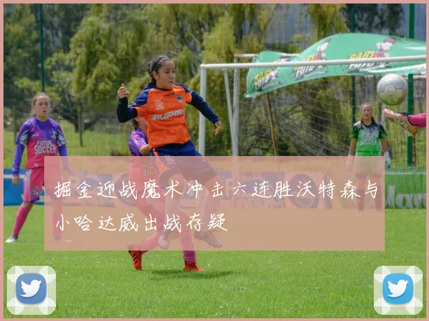 掘金迎战魔术冲击六连胜沃特森与小哈达威出战存疑