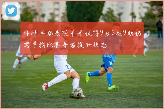 怀特半场表现平平仅得9分3板9助仍需寻找比赛手感提升状态