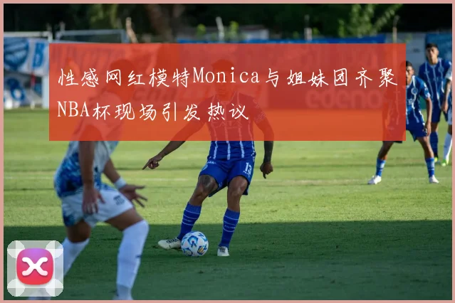 性感网红模特Monica与姐妹团齐聚NBA杯现场引发热议