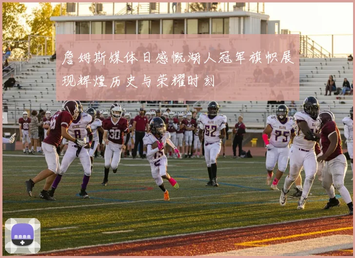 詹姆斯媒体日感慨湖人冠军旗帜展现辉煌历史与荣耀时刻