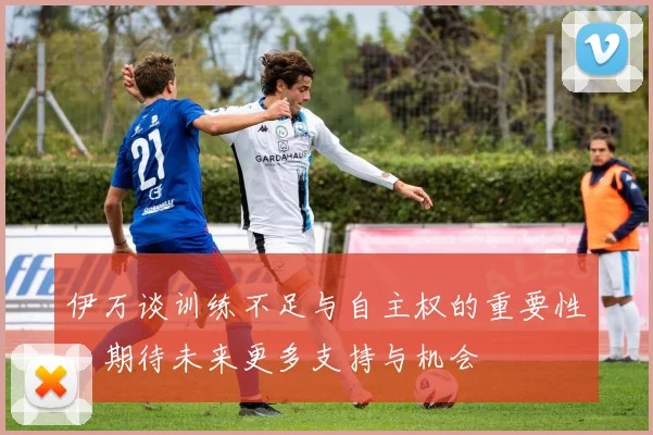 伊万谈训练不足与自主权的重要性，期待未来更多支持与机会