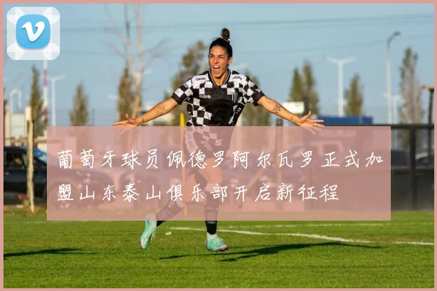 葡萄牙球员佩德罗阿尔瓦罗正式加盟山东泰山俱乐部开启新征程