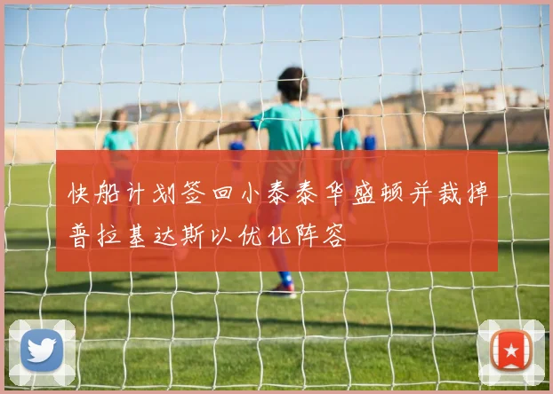 快船计划签回小泰泰华盛顿并裁掉普拉基达斯以优化阵容
