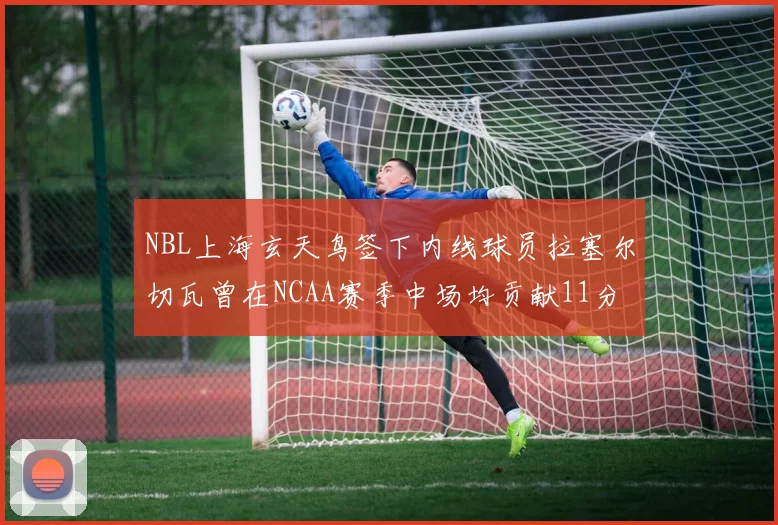 NBL上海玄天鸟签下内线球员拉塞尔切瓦曾在NCAA赛季中场均贡献11分8篮板