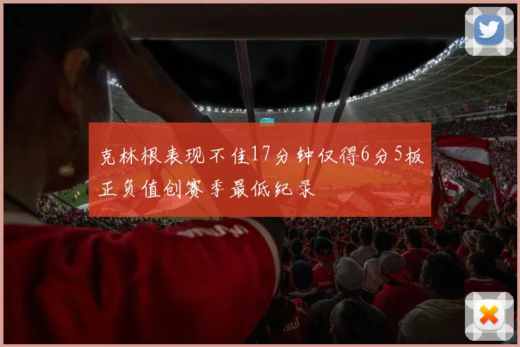 克林根表现不佳17分钟仅得6分5板正负值创赛季最低纪录